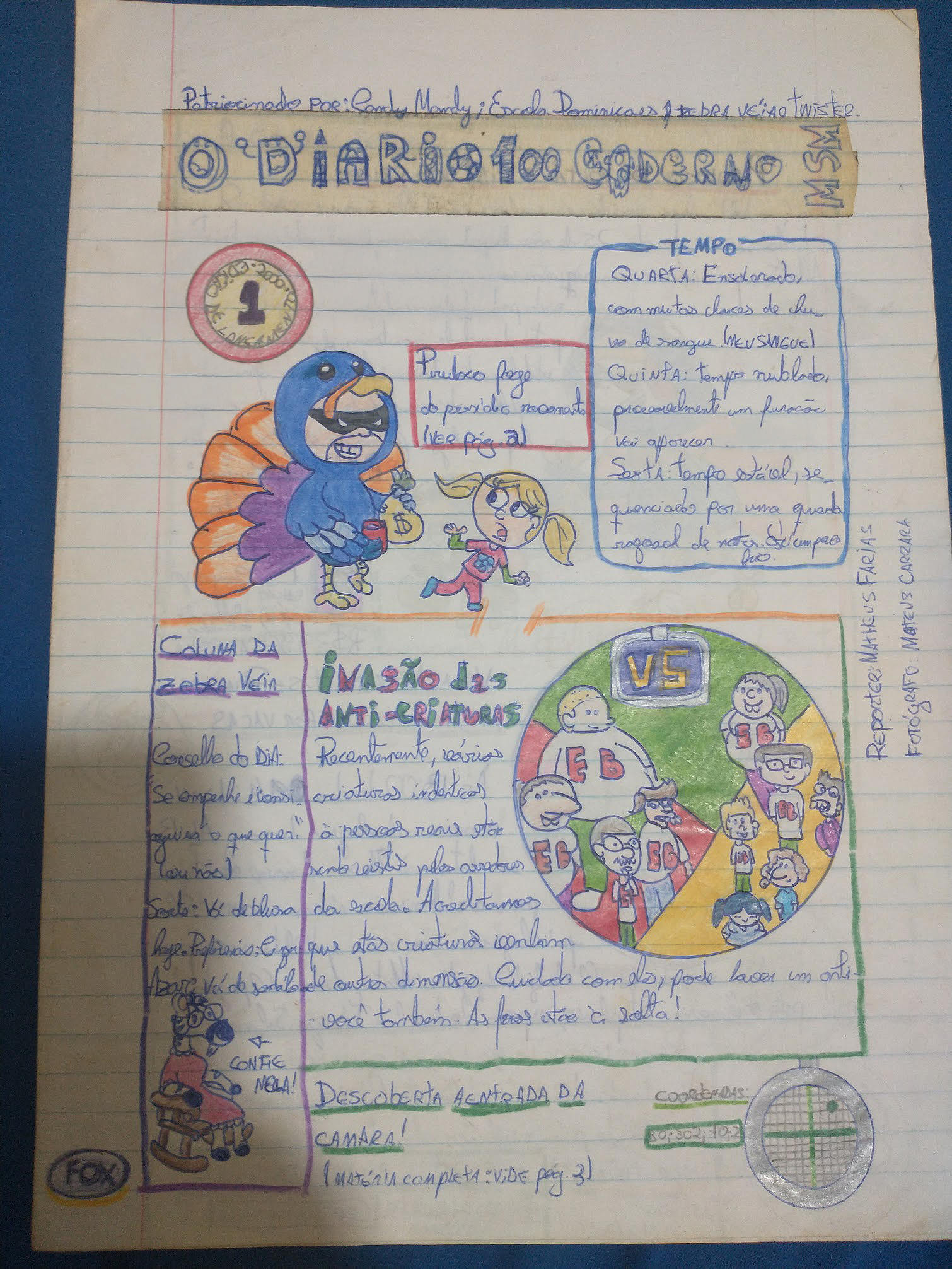 Foto é uma folha de papel almaço desenhada para parecer um caderno de jornal. O nome é O diário sem caderno mesmo. A primeira manchete diz: 'Bandido Peru Louco foge do presídio novamente (ver página 2)' com o desenho de um homem vestido com uma fantasia de peru e uma máscara preta de ladrões de desenho ao redor dos olhos. Ele segura uma sacola de dinheiro com um cifrão desenhado e uma garotinha loira foge dele correndo. Ao lado da chamada, há um quadro de previsão do tempo. Diz 'Quarta - ensolarado, com muitas chances de chuva de sangue (meu sangue). Quinta: templo nublado, provavelmente um furacão vai aparecer; Sexta: Tempo estável, sequenciado por uma queda razoável de notas'. Está um pouco frio. Abaixo, há uma segunda matéria, que diz 'Invasão das anti-criaturas'. O texto dela diz 'Recentemente, várias criaturas idênticas a pessoas reais estão sendo vistas pelos arredores da escola. Acreditamos que estas criaturas são de outra dimensão. Cuidado com elas, pode haver um anti-você também. As feras estão à solta!'. Ao lado, há uma ilustração metade vermelha, metade amarela. Do lado amarelo, há alguns estudantes usando uniforme escolar, e do lado vermelho, uma versão distorcida dos mesmos alunos, os seus doppelgangers. Reportagem: Matheus Farias. Fotógrafo: Mateus Carrara. Na parte inferior da página, há outra manchete 'Descoberta a entrada da camar! (ver página 03)' com um desenho de um desenho de uma espécie de radar. Na lateral, há uma coluna destacada chamada 'Coluna da Zebra Véia' com uma ilustração de uma zebra idosa, de óculos e vestidinho sentada em uma cadeira de balanço. uma seta aponta para ela e diz 'confie nela'. O conselho do dia da Zebra Véia é: 'se empenhe e consiguirá o que quer (ou não). Sorte: vá de blusa hoje. de preferencia, cinza. Azar: vá de sandália'.