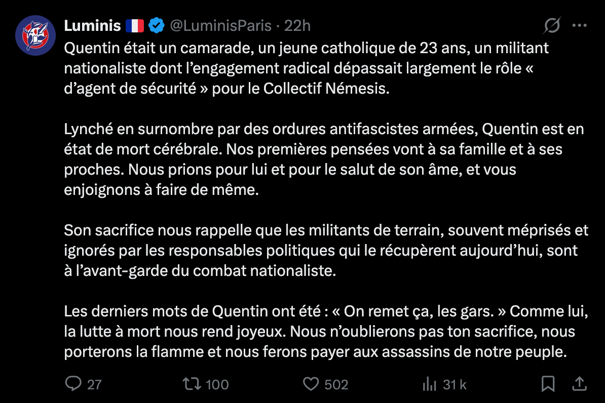 Quentin était un camarade, un jeune catholique de 23 ans, un militant nationaliste dont l’engagement radical dépassait largement le rôle « d’agent de sécurité » pour le Collectif Némesis. Lynché en surnombre par des ordures antifascistes <br />armées, Quentin est en état de mort cérébrale. Nos premières pensées vont à sa famille et à ses proches. Nous prions pour lui et pour le salut de son âme, et vous enjoignons à faire de même. Son sacrifice nous rappelle que les militants de <br />terrain, souvent méprisés et ignorés par les responsables politiques qui le récupèrent aujourd’hui, sont à l’avant-garde du combat nationaliste. Les derniers mots de Quentin ont été : « On remet ça, les gars. » Comme lui, la lutte à mort <br />nous rend joyeux. Nous n’oublierons pas ton sacrifice, nous porterons la flamme et nous ferons payer aux assassins de notre peuple. Quentin était un camarade, un jeune catholique de 23 ans, un militant nationaliste dont l’engagement radical dépassait largement le rôle « d’agent de sécurité » pour le Collectif Némesis. Lynché en surnombre par des ordures antifascistes <br />armées, Quentin est en état de mort cérébrale. Nos premières pensées vont à sa famille et à ses proches. Nous prions pour lui et pour le salut de son âme, et vous enjoignons à faire de même. Son sacrifice nous rappelle que les militants de <br />terrain, souvent méprisés et ignorés par les responsables politiques qui le récupèrent aujourd’hui, sont à l’avant-garde du combat nationaliste. Les derniers mots de Quentin ont été : « On remet ça, les gars. » Comme lui, la lutte à mort <br />nous rend joyeux. Nous n’oublierons pas ton sacrifice, nous porterons la flamme et nous ferons payer aux assassins de notre peuple.